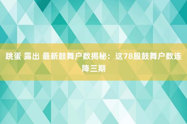 跳蛋 露出 最新鼓舞户数揭秘：这78股鼓舞户数连降三期