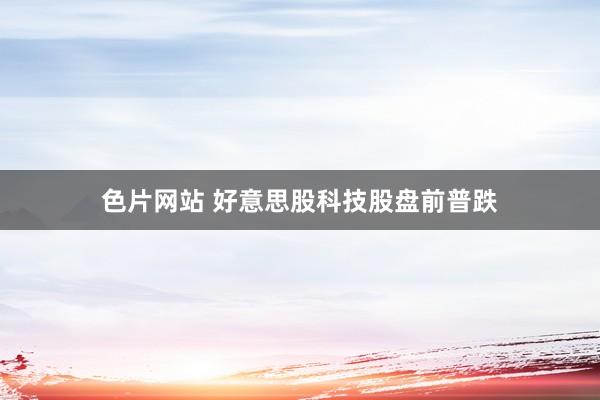 色片网站 好意思股科技股盘前普跌