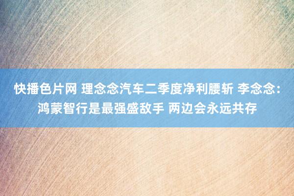 快播色片网 理念念汽车二季度净利腰斩 李念念：鸿蒙智行是最强盛敌手 两边会永远共存