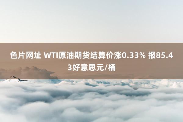 色片网址 WTI原油期货结算价涨0.33% 报85.43好意思元/桶