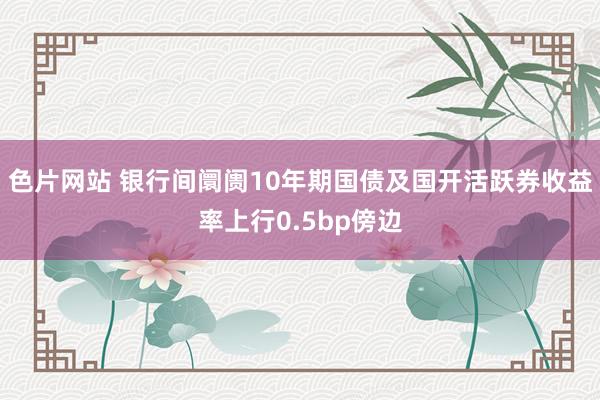 色片网站 银行间阛阓10年期国债及国开活跃券收益率上行0.5bp傍边