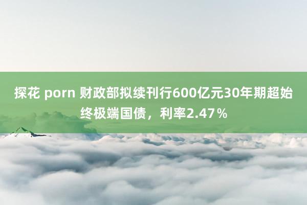 探花 porn 财政部拟续刊行600亿元30年期超始终极端国债，利率2.47％