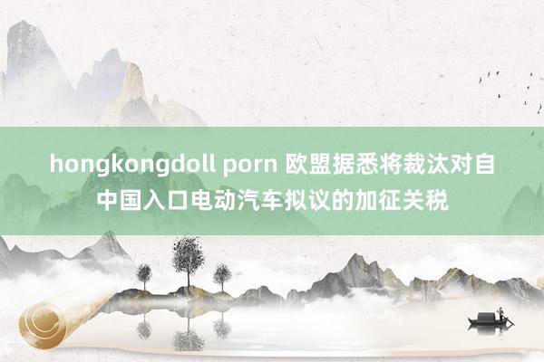 hongkongdoll porn 欧盟据悉将裁汰对自中国入口电动汽车拟议的加征关税