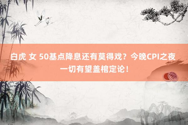 白虎 女 50基点降息还有莫得戏？今晚CPI之夜 一切有望盖棺定论！