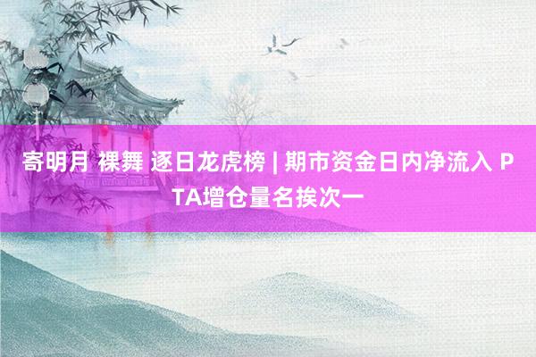 寄明月 裸舞 逐日龙虎榜 | 期市资金日内净流入 PTA增仓量名挨次一