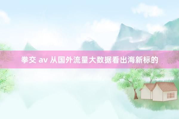 拳交 av 从国外流量大数据看出海新标的