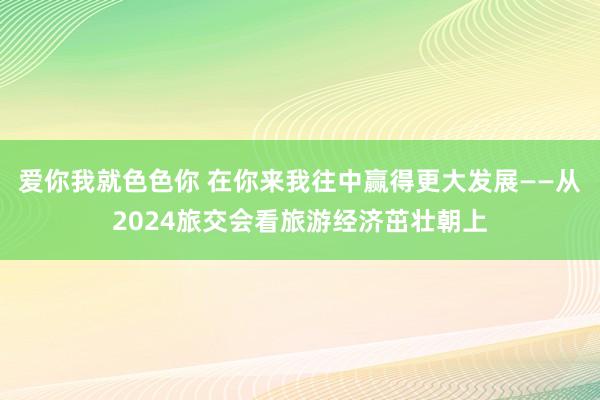 爱你我就色色你 在你来我往中赢得更大发展——从2024旅交会看旅游经济茁壮朝上