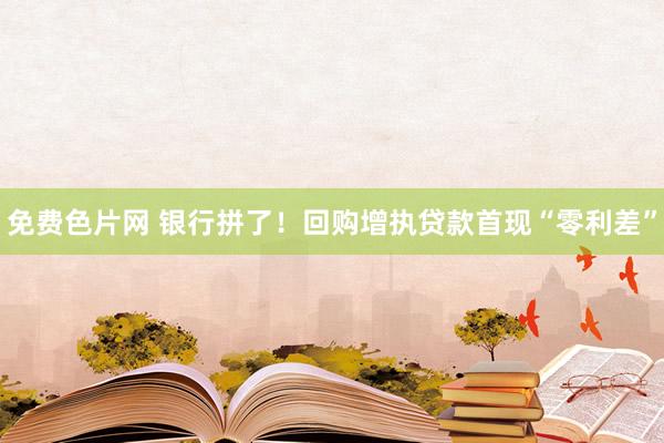 免费色片网 银行拼了！回购增执贷款首现“零利差”