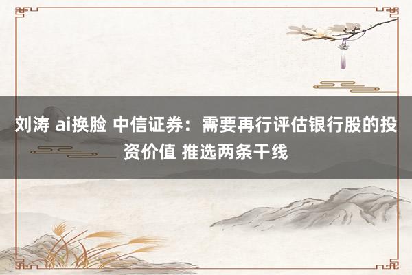 刘涛 ai换脸 中信证券：需要再行评估银行股的投资价值 推选两条干线