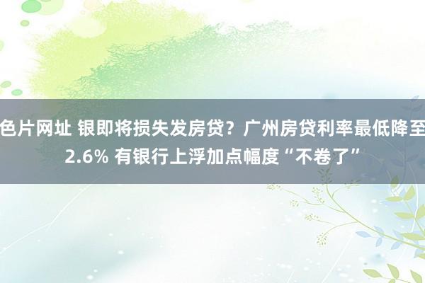 色片网址 银即将损失发房贷？广州房贷利率最低降至2.6% 有银行上浮加点幅度“不卷了”