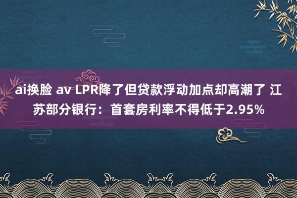 ai换脸 av LPR降了但贷款浮动加点却高潮了 江苏部分银行：首套房利率不得低于2.95%