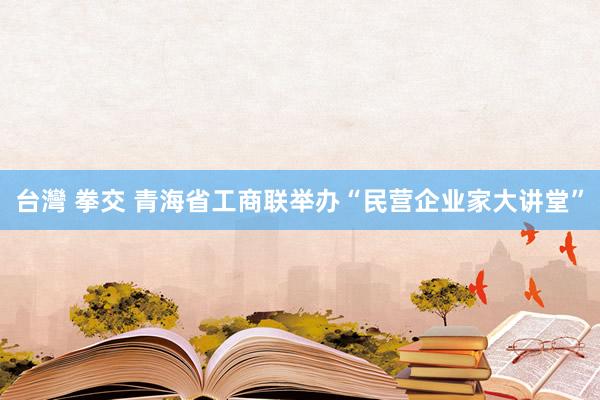 台灣 拳交 青海省工商联举办“民营企业家大讲堂”