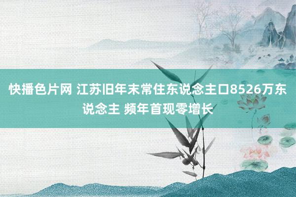 快播色片网 江苏旧年末常住东说念主口8526万东说念主 频年首现零增长