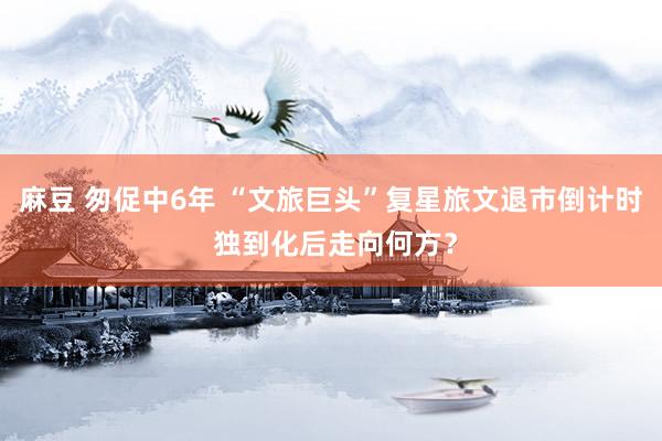 麻豆 匆促中6年 “文旅巨头”复星旅文退市倒计时 独到化后走向何方？