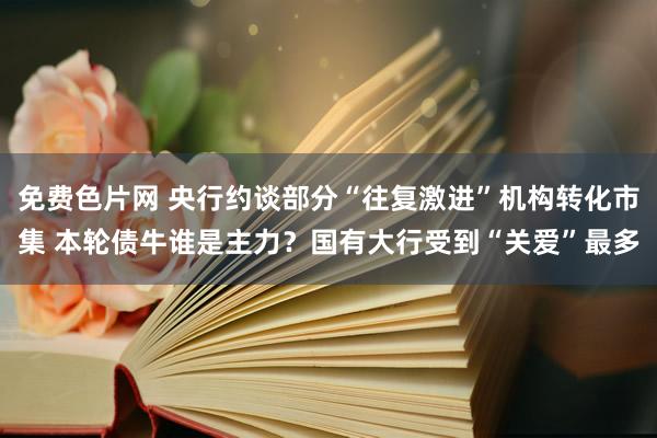 免费色片网 央行约谈部分“往复激进”机构转化市集 本轮债牛谁是主力？国有大行受到“关爱”最多