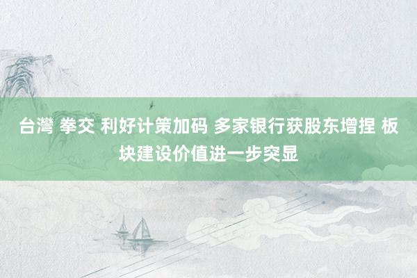 台灣 拳交 利好计策加码 多家银行获股东增捏 板块建设价值进一步突显
