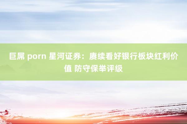 巨屌 porn 星河证券：赓续看好银行板块红利价值 防守保举评级