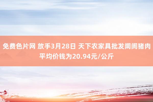 免费色片网 放手3月28日 天下农家具批发阛阓猪肉平均价钱为20.94元/公斤
