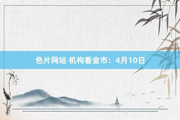 色片网站 机构看金市：4月10日