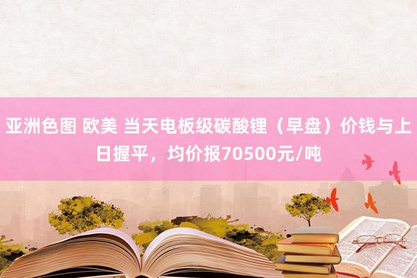 亚洲色图 欧美 当天电板级碳酸锂（早盘）价钱与上日握平，均价报70500元/吨